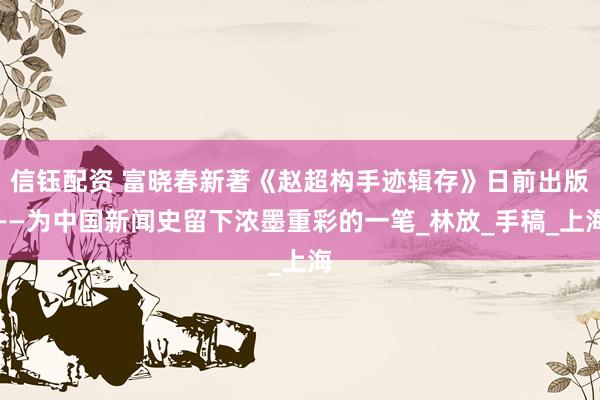 信钰配资 富晓春新著《赵超构手迹辑存》日前出版——为中国新闻史留下浓墨重彩的一笔_林放_手稿_上海