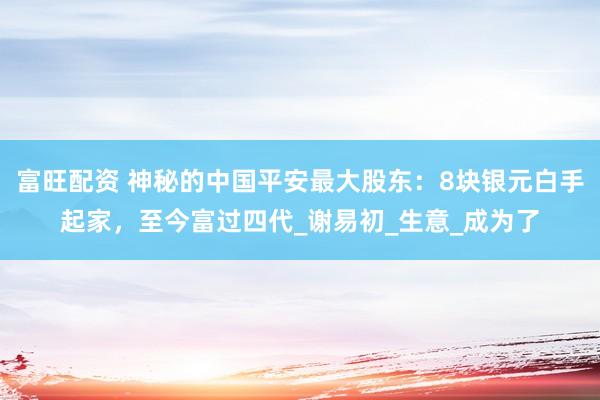 富旺配资 神秘的中国平安最大股东：8块银元白手起家，至今富过四代_谢易初_生意_成为了