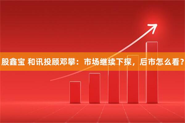 股鑫宝 和讯投顾邓攀：市场继续下探，后市怎么看？