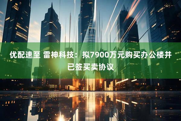 优配速至 雷神科技：拟7900万元购买办公楼并已签买卖协议