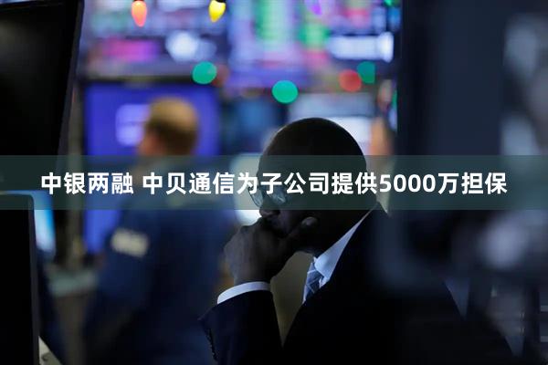 中银两融 中贝通信为子公司提供5000万担保