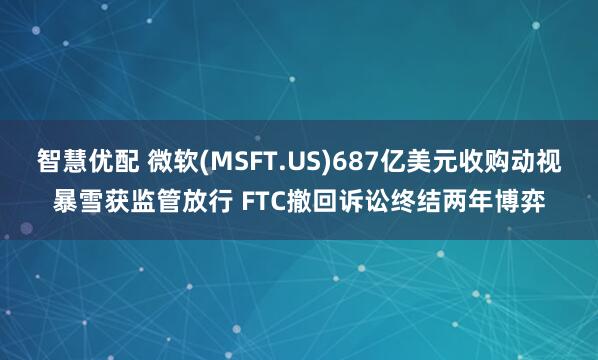 智慧优配 微软(MSFT.US)687亿美元收购动视暴雪获监管放行 FTC撤回诉讼终结两年博弈