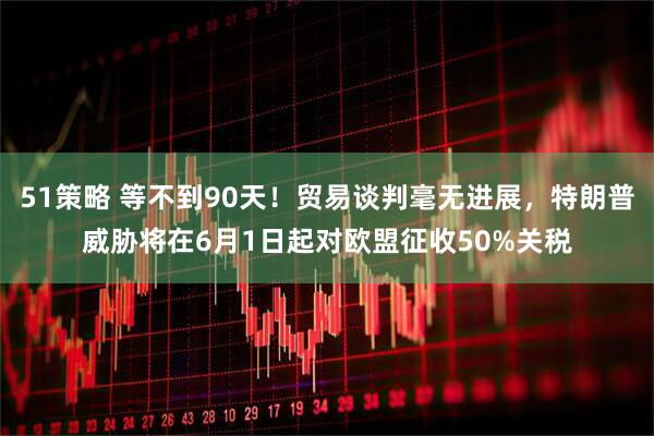 51策略 等不到90天！贸易谈判毫无进展，特朗普威胁将在6月1日起对欧盟征收50%关税