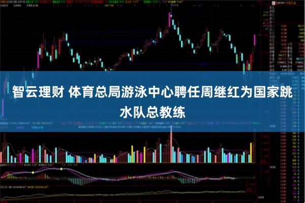 智云理财 体育总局游泳中心聘任周继红为国家跳水队总教练