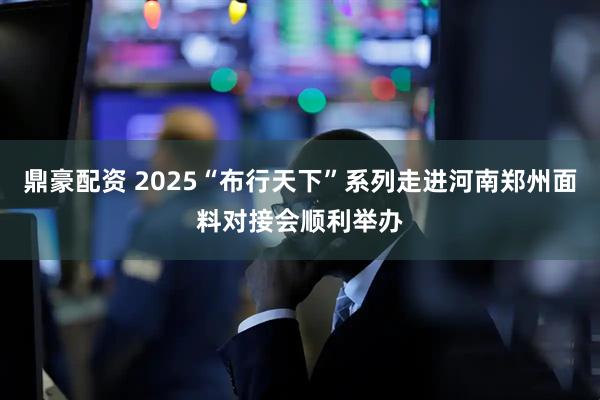 鼎豪配资 2025“布行天下”系列走进河南郑州面料对接会顺利举办