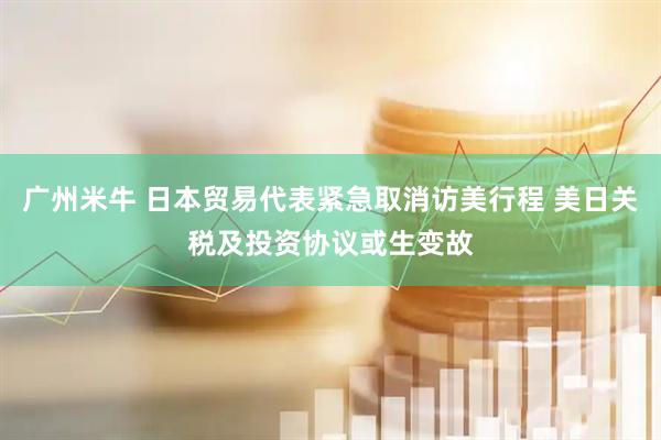 广州米牛 日本贸易代表紧急取消访美行程 美日关税及投资协议或生变故