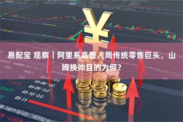 易配宝 观察｜阿里系高管入局传统零售巨头，山姆换帅目的为何？
