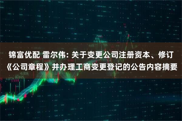 锦富优配 雷尔伟: 关于变更公司注册资本、修订《公司章程》并办理工商变更登记的公告内容摘要