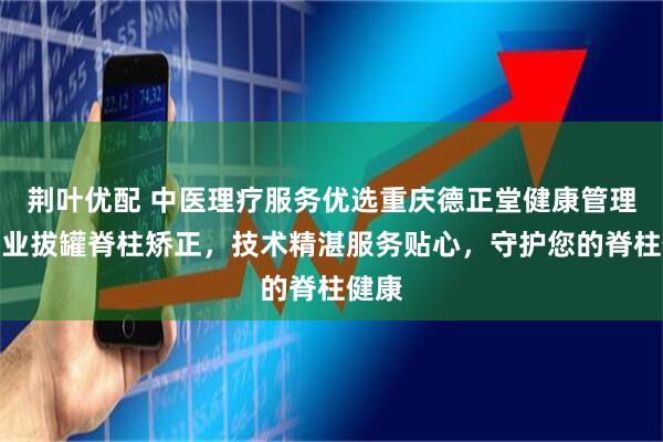 荆叶优配 中医理疗服务优选重庆德正堂健康管理，专业拔罐脊柱矫正，技术精湛服务贴心，守护您的脊柱健康