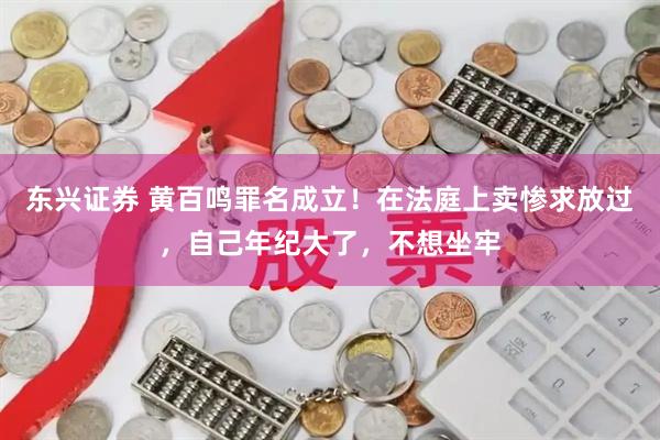 东兴证券 黄百鸣罪名成立！在法庭上卖惨求放过，自己年纪大了，不想坐牢