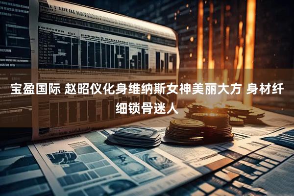宝盈国际 赵昭仪化身维纳斯女神美丽大方 身材纤细锁骨迷人